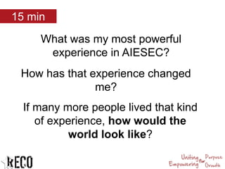 What was my most powerful
experience in AIESEC?
How has that experience changed
me?
If many more people lived that kind
of experience, how would the
world look like?
15 min
 