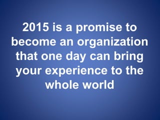 2015 is a promise to
become an organization
that one day can bring
your experience to the
whole world
 