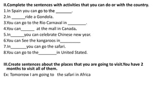 II.Complete the sentences with activities that you can do or with the country.
1.In Spain you can go to the _______.
2.In ______ride a Gondola.
3.You can go to the Rio Carnaval in ________.
4.You can______ at the mall in Canada.
5.In______you can celebrate Chinese new year.
6.You can See the kangaroos in_________
7.In_______you can go the safari.
8.You can go to the________in United Stated.
III.Create sentences about the places that you are going to visit.You have 2
months to visit all of them.
Ex: Tomorrow I am going to the safari in Africa
 