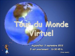 Tour du Monde
    Virtuel
    Aujourd’hui: 3 septembre 2012
   Il est exactement: 16:30:45 h.
                              (Avec music)
 