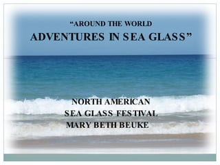 “ AROUND THE WORLD ADVENTURES IN SEA GLASS” NORTH AMERICAN SEA GLASS FESTIVAL MARY BETH BEUKE  