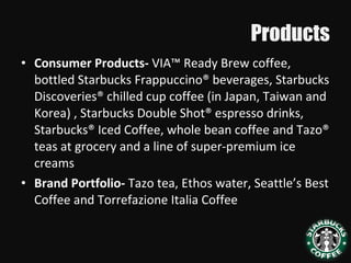 Products
• Consumer Products- VIA™ Ready Brew coffee,
bottled Starbucks Frappuccino® beverages, Starbucks
Discoveries® chilled cup coffee (in Japan, Taiwan and
Korea) , Starbucks Double Shot® espresso drinks,
Starbucks® Iced Coffee, whole bean coffee and Tazo®
teas at grocery and a line of super-premium ice
creams
• Brand Portfolio- Tazo tea, Ethos water, Seattle’s Best
Coffee and Torrefazione Italia Coffee
 