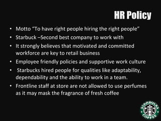 HR Policy
• Motto “To have right people hiring the right people”
• Starbuck –Second best company to work with
• It strongly believes that motivated and committed
workforce are key to retail business
• Employee friendly policies and supportive work culture
• Starbucks hired people for qualities like adaptability,
dependability and the ability to work in a team.
• Frontline staff at store are not allowed to use perfumes
as it may mask the fragrance of fresh coffee
 