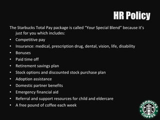 HR Policy
The Starbucks Total Pay package is called “Your Special Blend” because it’s
just for you which includes:
• Competitive pay
• Insurance: medical, prescription drug, dental, vision, life, disability
• Bonuses
• Paid time off
• Retirement savings plan
• Stock options and discounted stock purchase plan
• Adoption assistance
• Domestic partner benefits
• Emergency financial aid
• Referral and support resources for child and eldercare
• A free pound of coffee each week
 