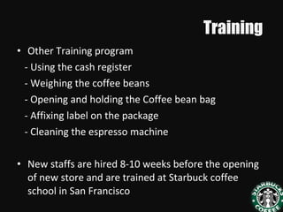 Training
• Other Training program
- Using the cash register
- Weighing the coffee beans
- Opening and holding the Coffee bean bag
- Affixing label on the package
- Cleaning the espresso machine
• New staffs are hired 8-10 weeks before the opening
of new store and are trained at Starbuck coffee
school in San Francisco
 