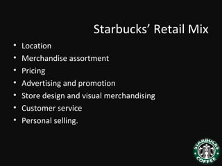 Starbucks’ Retail Mix
• Location
• Merchandise assortment
• Pricing
• Advertising and promotion
• Store design and visual merchandising
• Customer service
• Personal selling.
 