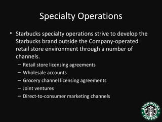 Specialty Operations
• Starbucks specialty operations strive to develop the
Starbucks brand outside the Company-operated
retail store environment through a number of
channels.
– Retail store licensing agreements
– Wholesale accounts
– Grocery channel licensing agreements
– Joint ventures
– Direct-to-consumer marketing channels
 