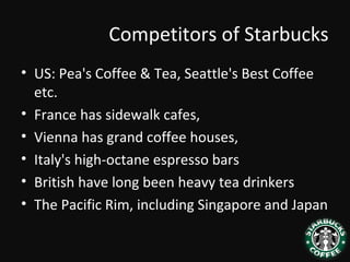 Competitors of Starbucks
• US: Pea's Coffee & Tea, Seattle's Best Coffee
etc.
• France has sidewalk cafes,
• Vienna has grand coffee houses,
• Italy's high-octane espresso bars
• British have long been heavy tea drinkers
• The Pacific Rim, including Singapore and Japan
 