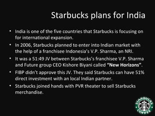 Starbucks plans for India
• India is one of the five countries that Starbucks is focusing on
for international expansion.
• In 2006, Starbucks planned to enter into Indian market with
the help of a franchisee Indonesia’s V.P. Sharma, an NRI.
• It was a 51:49 JV between Starbucks’s franchisee V.P. Sharma
and Future group CEO Kishore Biyani called “New Horizons”.
• FIBP didn’t approve this JV. They said Starbucks can have 51%
direct investment with an local Indian partner.
• Starbucks joined hands with PVR theater to sell Starbucks
merchandise.
 
