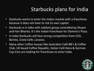 Starbucks plans for India
• Starbucks wants to enter the Indian market with a franchisee
because it does not have to risk its own capital.
• Starbucks is in talks with Jubilant group controlled by Shyam
and Hari Bhartia. It’s the Indian franchisee for Domino’s Pizza.
• In India Starbucks will face strong competition from CCD,
Barista, Costa Café, Lavazza.
• Many other Coffee houses like Australian Café BB’s & Coffee
Club, UK based Coffee Republic, Italian Café Nero & German
Cup Cino are looking for franchisee to enter India.
 