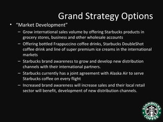 Grand Strategy Options
• “Market Development”
– Grow international sales volume by offering Starbucks products in
grocery stores, business and other wholesale accounts
– Offering bottled Frappuccino coffee drinks, Starbucks DoubleShot
coffee drink and line of super premium ice creams in the international
markets
– Starbucks brand awareness to grow and develop new distribution
channels with their international partners.
– Starbucks currently has a joint agreement with Alaska Air to serve
Starbucks coffee on every flight
– Increased brand awareness will increase sales and their local retail
sector will benefit, development of new distribution channels.
 