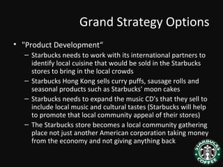 Grand Strategy Options
• "Product Development“
– Starbucks needs to work with its international partners to
identify local cuisine that would be sold in the Starbucks
stores to bring in the local crowds
– Starbucks Hong Kong sells curry puffs, sausage rolls and
seasonal products such as Starbucks' moon cakes
– Starbucks needs to expand the music CD's that they sell to
include local music and cultural tastes (Starbucks will help
to promote that local community appeal of their stores)
– The Starbucks store becomes a local community gathering
place not just another American corporation taking money
from the economy and not giving anything back
 