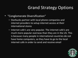 Grand Strategy Options
• "Conglomerate Diversification“
– Starbucks partner with local phone companies and
internet providers to setup internet access at their
international stores
– Internet cafe's are very popular. The internet cafe's are
much more popular overseas than they are in the US. This
is because many people in international countries do not
have home computers, so they have to go to the local
internet cafe in order to send and receive email
 