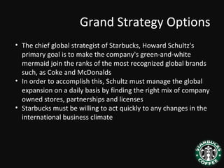 Grand Strategy Options
• The chief global strategist of Starbucks, Howard Schultz's
primary goal is to make the company's green-and-white
mermaid join the ranks of the most recognized global brands
such, as Coke and McDonalds
• In order to accomplish this, Schultz must manage the global
expansion on a daily basis by finding the right mix of company
owned stores, partnerships and licenses
• Starbucks must be willing to act quickly to any changes in the
international business climate
 