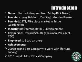 Introduction
• Name : Starbuck (Inspired from Moby-Dick Novel)
• Founders: Jerry Baldwin , Zev Siegl , Gordan Bowker
• Founded:1971, Pike place market in Settle
,Washington
• Industry :Restaurant, Retail , Entertainment
• Key person: Howard Schultz (Chairman, President ,
CEO)
• Employed :1.6 Lac partners
• Achievement:
 2005:Second Best Company to work with (fortune
survey)
 2010: World Most Ethical Company
 