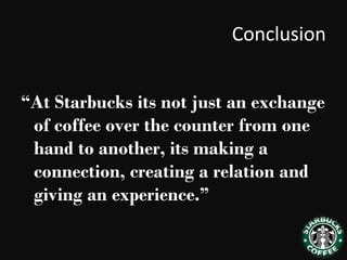 Conclusion
“At Starbucks its not just an exchange
of coffee over the counter from one
hand to another, its making a
connection, creating a relation and
giving an experience.”
 