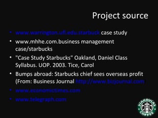 Project source
• www.warrington.ufl.edu.starbuck case study
• www.mhhe.com.business management
case/starbucks
• "Case Study Starbucks" Oakland, Daniel Class
Syllabus. UOP. 2003. Tice, Carol
• Bumps abroad: Starbucks chief sees overseas profit
(From: Business Journal http://www.bizjournal.com)
• www.economictimes.com
• www.telegraph.com
 