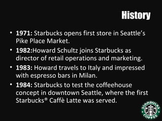 History
• 1971: Starbucks opens first store in Seattle’s
Pike Place Market.
• 1982:Howard Schultz joins Starbucks as
director of retail operations and marketing.
• 1983: Howard travels to Italy and impressed
with espresso bars in Milan.
• 1984: Starbucks to test the coffeehouse
concept in downtown Seattle, where the first
Starbucks® Caffè Latte was served.
 