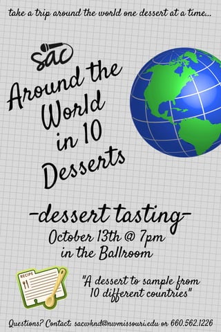 Around the
World
in 10
Desserts 
-dessert tasting-
take a trip around the world one dessert at a time...
October 13th @ 7pm
in the Ballroom
"A dessert to sample from
10 different countries"
Questions? Contact: sacwknd@nwmissouri.edu or 660.562.1226
 