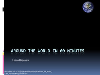 AROUND THE WORLD IN 60 MINUTES
          Eliana Hajicosta



http://www.bbc.co.uk/iplayer/episode/b00ymjkt/Around_the_World_i
n_60_Minutes/#programme-info
 