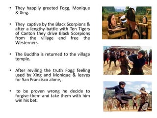 • They happily greeted Fogg, Monique
& Xing.
• They captive by the Black Scorpions &
after a lengthy battle with Ten Tigers
of Canton they drive Black Scorpions
from the village and free the
Westerners.
• The Buddha is returned to the village
temple.
• After reviling the truth Fogg feeling
used by Xing and Monique & leaves
for San Francisco alone,
• to be proven wrong he decide to
forgive them and take them with him
win his bet.
 