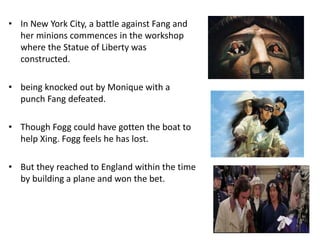 • In New York City, a battle against Fang and
her minions commences in the workshop
where the Statue of Liberty was
constructed.
• being knocked out by Monique with a
punch Fang defeated.
• Though Fogg could have gotten the boat to
help Xing. Fogg feels he has lost.
• But they reached to England within the time
by building a plane and won the bet.
 
