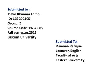 Submitted To:
Rumana Rafique
Lecturer, English
Faculty of Arts
Eastern University
Submitted by:
Jasfia Khanam Fama
ID: 133200105
Group: 5
Course Code: ENG 103
Fall semester,2015
Eastern University
 