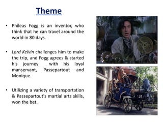 Theme
• Phileas Fogg is an inventor, who
think that he can travel around the
world in 80 days.
• Lord Kelvin challenges him to make
the trip, and Fogg agrees & started
his journey with his loyal
manservant, Passepartout and
Monique.
• Utilizing a variety of transportation
& Passepartout's martial arts skills,
won the bet.
 