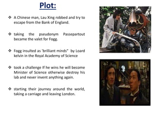 Plot:
 A Chinese man, Lau Xing robbed and try to
escape from the Bank of England.
 taking the pseudonym Passepartout
became the valet for Fogg.
 Fogg insulted as 'brilliant minds” by Loard
kelvin in the Royal Academy of Science
 took a challenge If he wins he will become
Minister of Science otherwise destroy his
lab and never invent anything again.
 starting their journey around the world,
taking a carriage and leaving London.
 