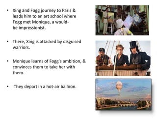 • Xing and Fogg journey to Paris &
leads him to an art school where
Fogg met Monique, a would-
be impressionist.
• There, Xing is attacked by disguised
warriors.
• Monique learns of Fogg's ambition, &
convinces them to take her with
them.
• They depart in a hot-air balloon.
 
