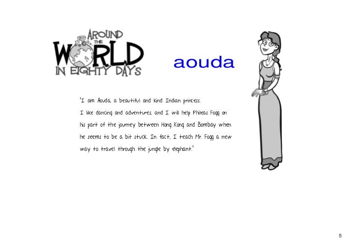 character sketch for around the world in 80 days What is the character sketch of the characters in around the world in 80 days aouda aouda is a parsee indian princess who is orphaned at an early age she is made to marry an old rajah and when he dies, fanatical hindus try & force her to commit the sacrifice of her life. character sketch for around the world in 80 days What is the character sketch of the characters in around the world in 80 days aouda aouda is a parsee indian princess who is orphaned at an early age she is made to marry an old rajah and when he dies, fanatical hindus try & force her to commit the sacrifice of her life.
