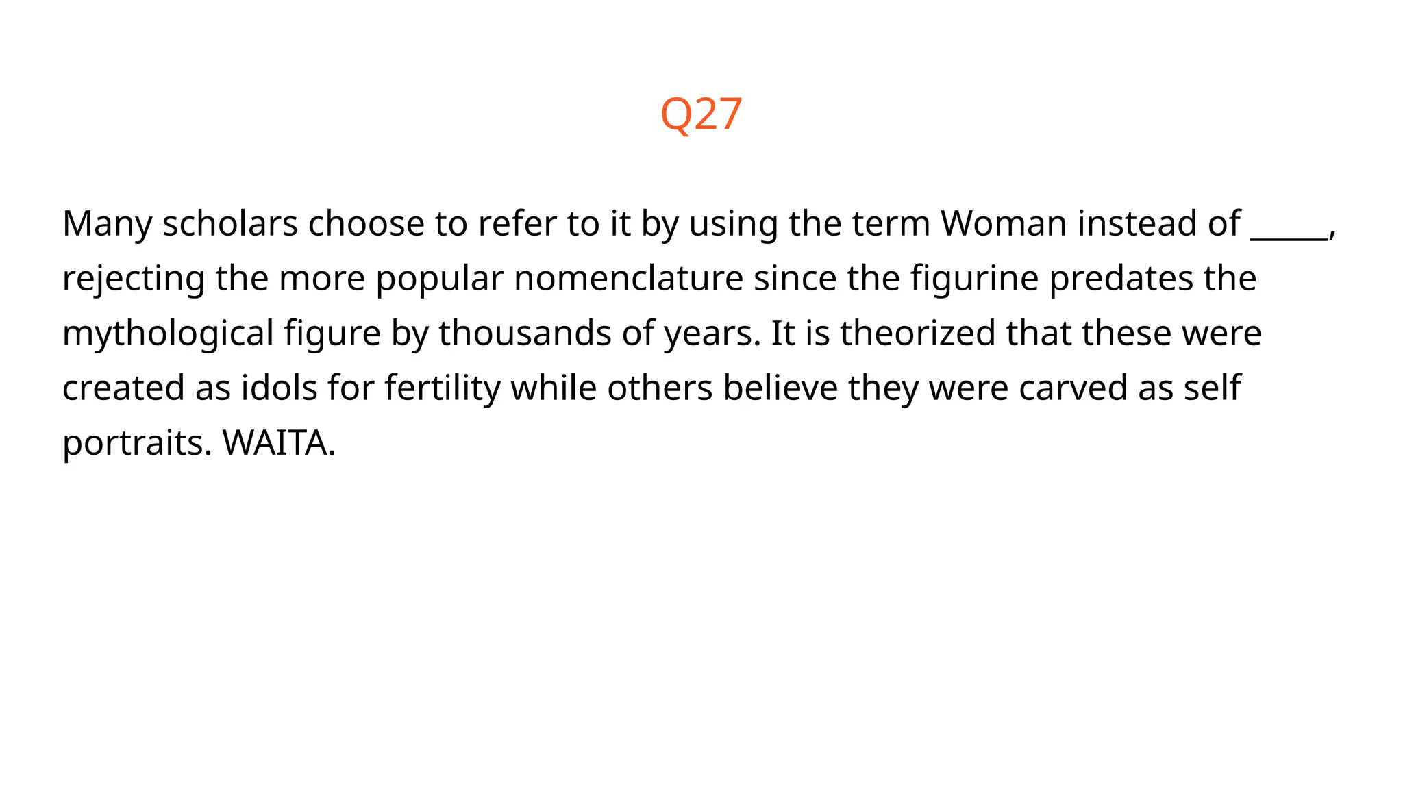 Q27
Many scholars choose to refer to it by using the term Woman instead of _____,
rejecting the more popular nomenclature since the figurine predates the
mythological figure by thousands of years. It is theorized that these were
created as idols for fertility while others believe they were carved as self
portraits. WAITA.
 