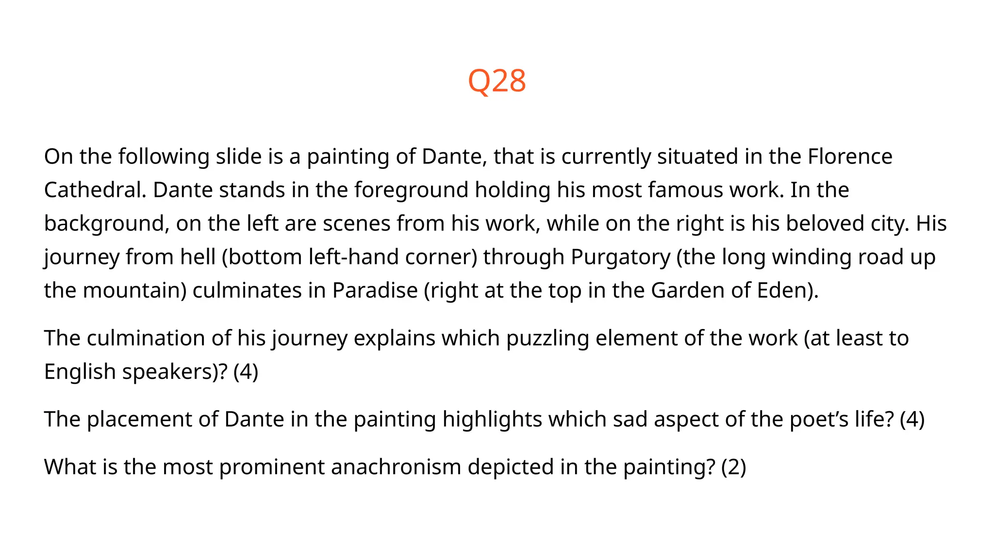 Q28
On the following slide is a painting of Dante, that is currently situated in the Florence
Cathedral. Dante stands in the foreground holding his most famous work. In the
background, on the left are scenes from his work, while on the right is his beloved city. His
journey from hell (bottom left-hand corner) through Purgatory (the long winding road up
the mountain) culminates in Paradise (right at the top in the Garden of Eden).
The culmination of his journey explains which puzzling element of the work (at least to
English speakers)? (4)
The placement of Dante in the painting highlights which sad aspect of the poet’s life? (4)
What is the most prominent anachronism depicted in the painting? (2)
 