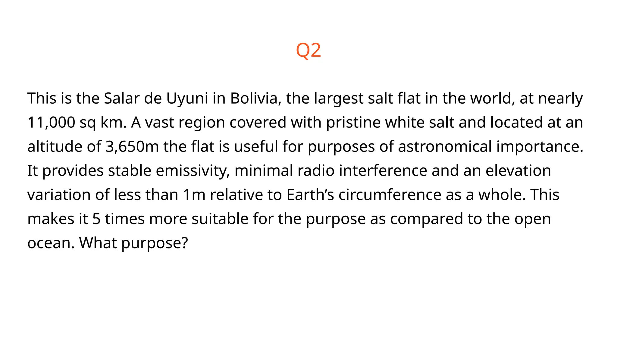 Q2
This is the Salar de Uyuni in Bolivia, the largest salt flat in the world, at nearly
11,000 sq km. A vast region covered with pristine white salt and located at an
altitude of 3,650m the flat is useful for purposes of astronomical importance.
It provides stable emissivity, minimal radio interference and an elevation
variation of less than 1m relative to Earth’s circumference as a whole. This
makes it 5 times more suitable for the purpose as compared to the open
ocean. What purpose?
 