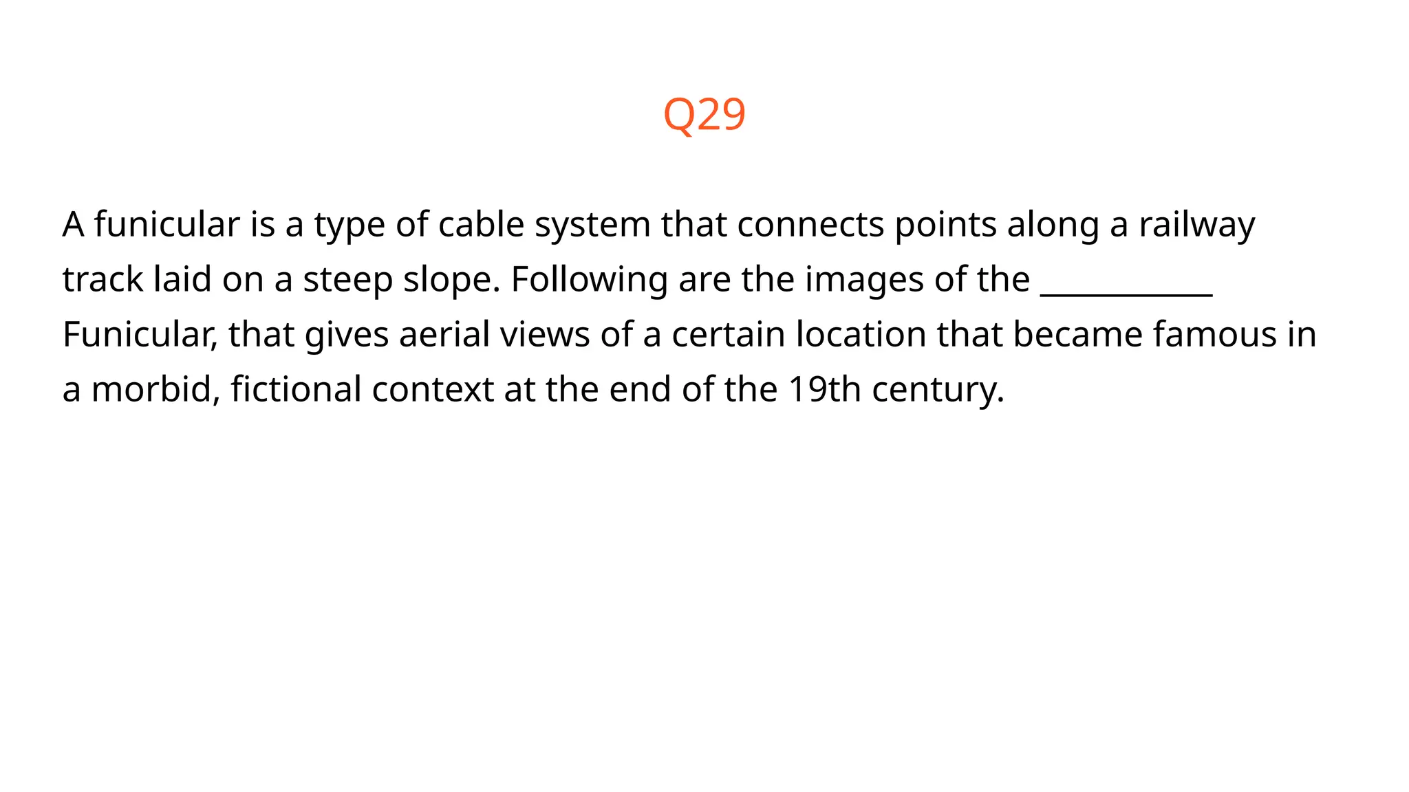 Q29
A funicular is a type of cable system that connects points along a railway
track laid on a steep slope. Following are the images of the ___________
Funicular, that gives aerial views of a certain location that became famous in
a morbid, fictional context at the end of the 19th century.
 