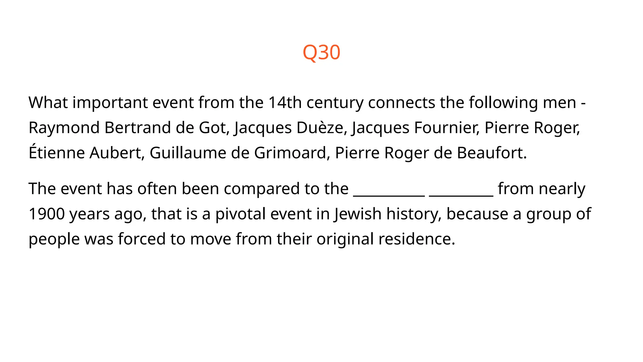 What important event from the 14th century connects the following men -
Raymond Bertrand de Got, Jacques Duèze, Jacques Fournier, Pierre Roger,
Étienne Aubert, Guillaume de Grimoard, Pierre Roger de Beaufort.
The event has often been compared to the __________ _________ from nearly
1900 years ago, that is a pivotal event in Jewish history, because a group of
people was forced to move from their original residence.
Q30
 