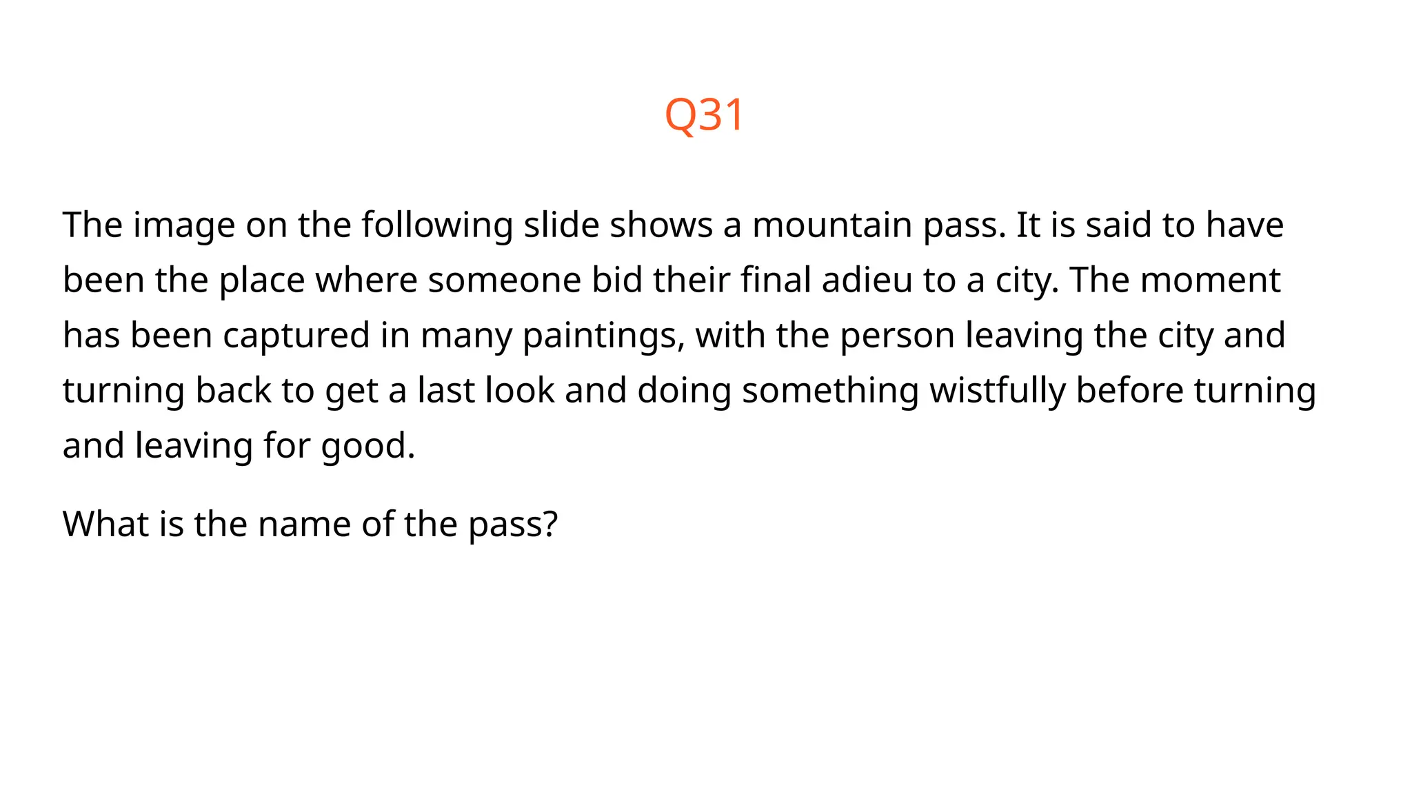 Q31
The image on the following slide shows a mountain pass. It is said to have
been the place where someone bid their final adieu to a city. The moment
has been captured in many paintings, with the person leaving the city and
turning back to get a last look and doing something wistfully before turning
and leaving for good.
What is the name of the pass?
 