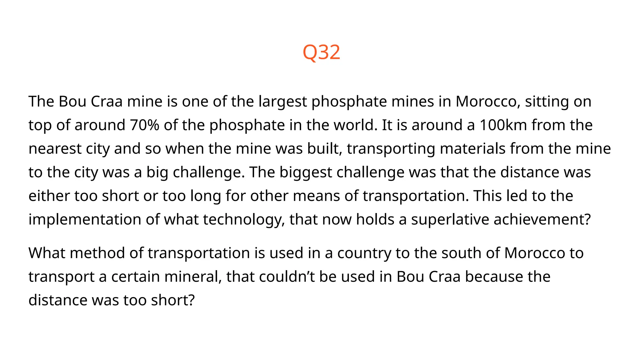Q32
The Bou Craa mine is one of the largest phosphate mines in Morocco, sitting on
top of around 70% of the phosphate in the world. It is around a 100km from the
nearest city and so when the mine was built, transporting materials from the mine
to the city was a big challenge. The biggest challenge was that the distance was
either too short or too long for other means of transportation. This led to the
implementation of what technology, that now holds a superlative achievement?
What method of transportation is used in a country to the south of Morocco to
transport a certain mineral, that couldn’t be used in Bou Craa because the
distance was too short?
 