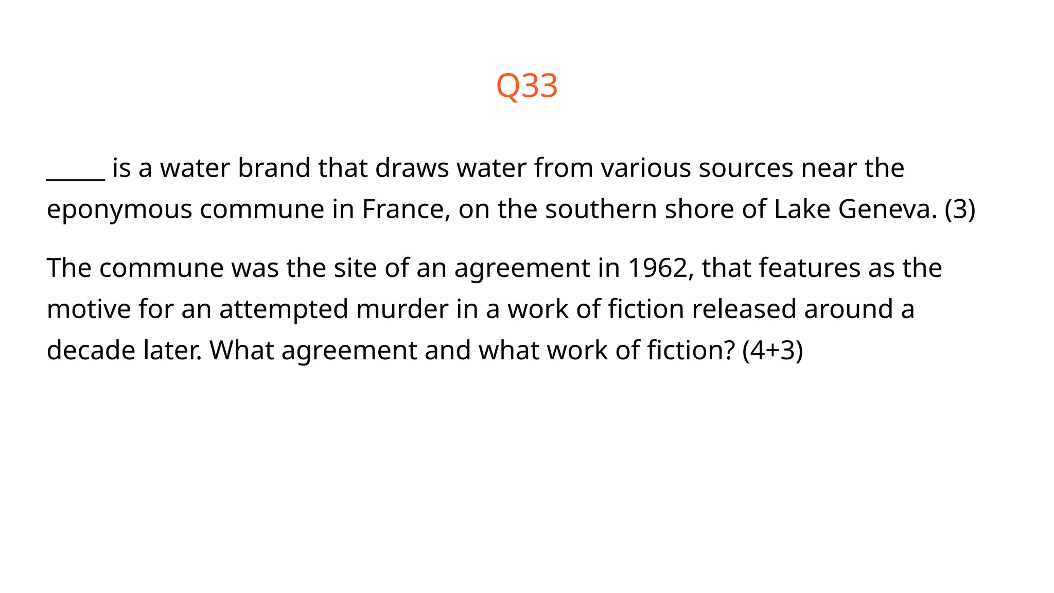 Q33
_____ is a water brand that draws water from various sources near the
eponymous commune in France, on the southern shore of Lake Geneva. (3)
The commune was the site of an agreement in 1962, that features as the
motive for an attempted murder in a work of fiction released around a
decade later. What agreement and what work of fiction? (4+3)
 