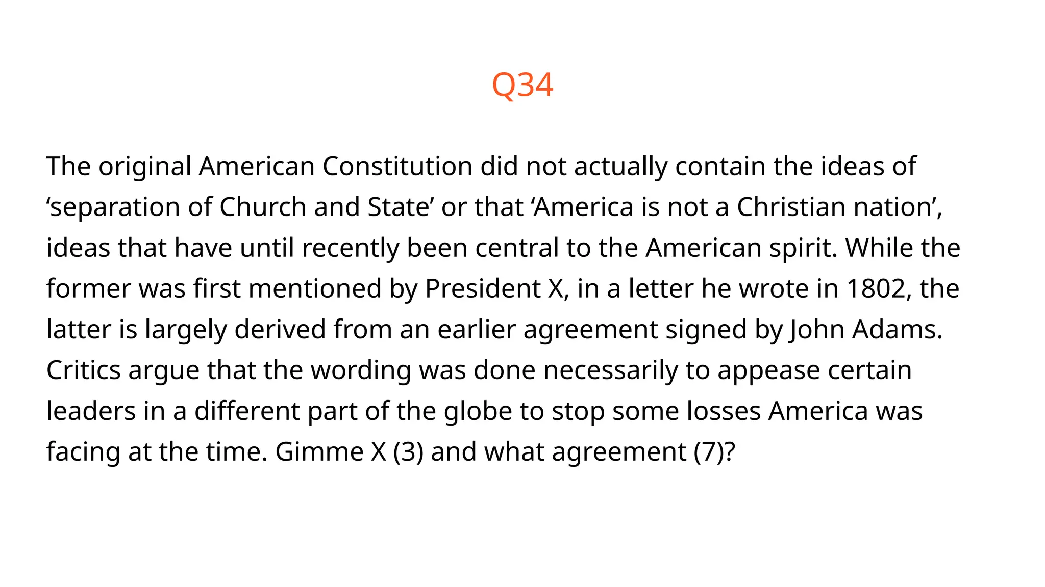 Q34
The original American Constitution did not actually contain the ideas of
‘separation of Church and State’ or that ‘America is not a Christian nation’,
ideas that have until recently been central to the American spirit. While the
former was first mentioned by President X, in a letter he wrote in 1802, the
latter is largely derived from an earlier agreement signed by John Adams.
Critics argue that the wording was done necessarily to appease certain
leaders in a different part of the globe to stop some losses America was
facing at the time. Gimme X (3) and what agreement (7)?
 