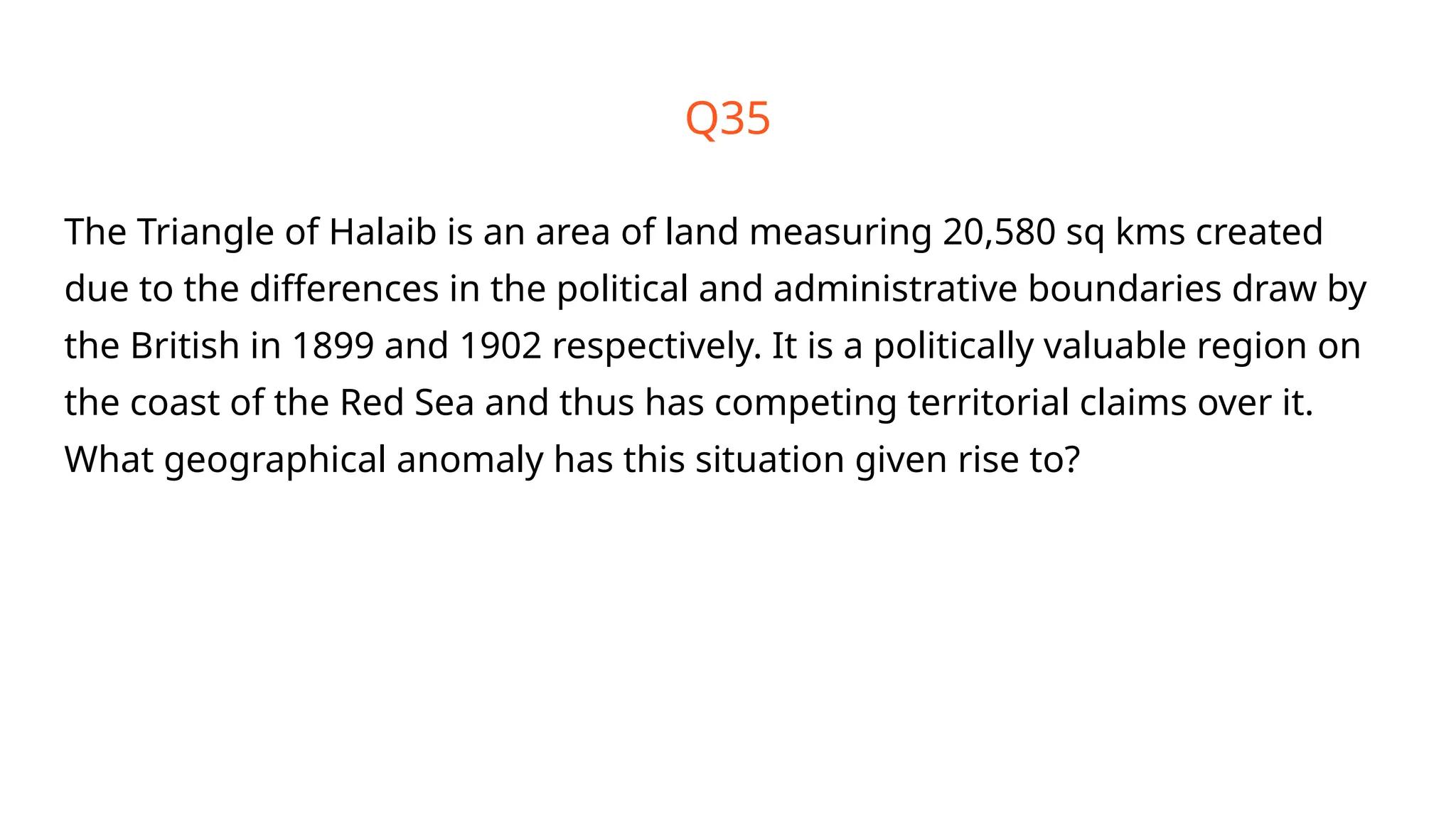 Q35
The Triangle of Halaib is an area of land measuring 20,580 sq kms created
due to the differences in the political and administrative boundaries draw by
the British in 1899 and 1902 respectively. It is a politically valuable region on
the coast of the Red Sea and thus has competing territorial claims over it.
What geographical anomaly has this situation given rise to?
 