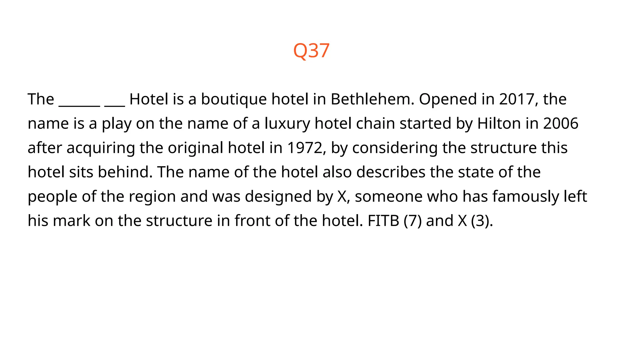 Q37
The ______ ___ Hotel is a boutique hotel in Bethlehem. Opened in 2017, the
name is a play on the name of a luxury hotel chain started by Hilton in 2006
after acquiring the original hotel in 1972, by considering the structure this
hotel sits behind. The name of the hotel also describes the state of the
people of the region and was designed by X, someone who has famously left
his mark on the structure in front of the hotel. FITB (7) and X (3).
 