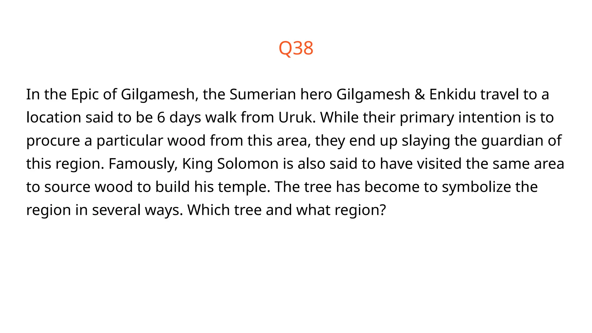 Q38
In the Epic of Gilgamesh, the Sumerian hero Gilgamesh & Enkidu travel to a
location said to be 6 days walk from Uruk. While their primary intention is to
procure a particular wood from this area, they end up slaying the guardian of
this region. Famously, King Solomon is also said to have visited the same area
to source wood to build his temple. The tree has become to symbolize the
region in several ways. Which tree and what region?
 