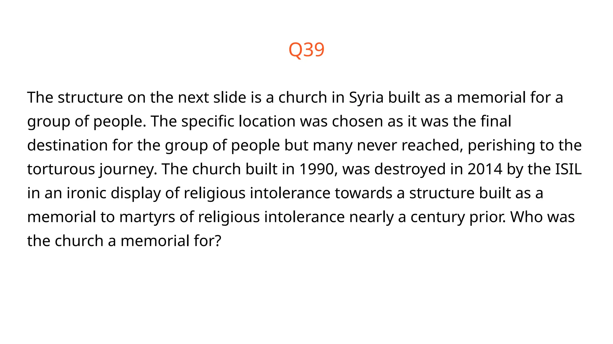 Q39
The structure on the next slide is a church in Syria built as a memorial for a
group of people. The specific location was chosen as it was the final
destination for the group of people but many never reached, perishing to the
torturous journey. The church built in 1990, was destroyed in 2014 by the ISIL
in an ironic display of religious intolerance towards a structure built as a
memorial to martyrs of religious intolerance nearly a century prior. Who was
the church a memorial for?
 