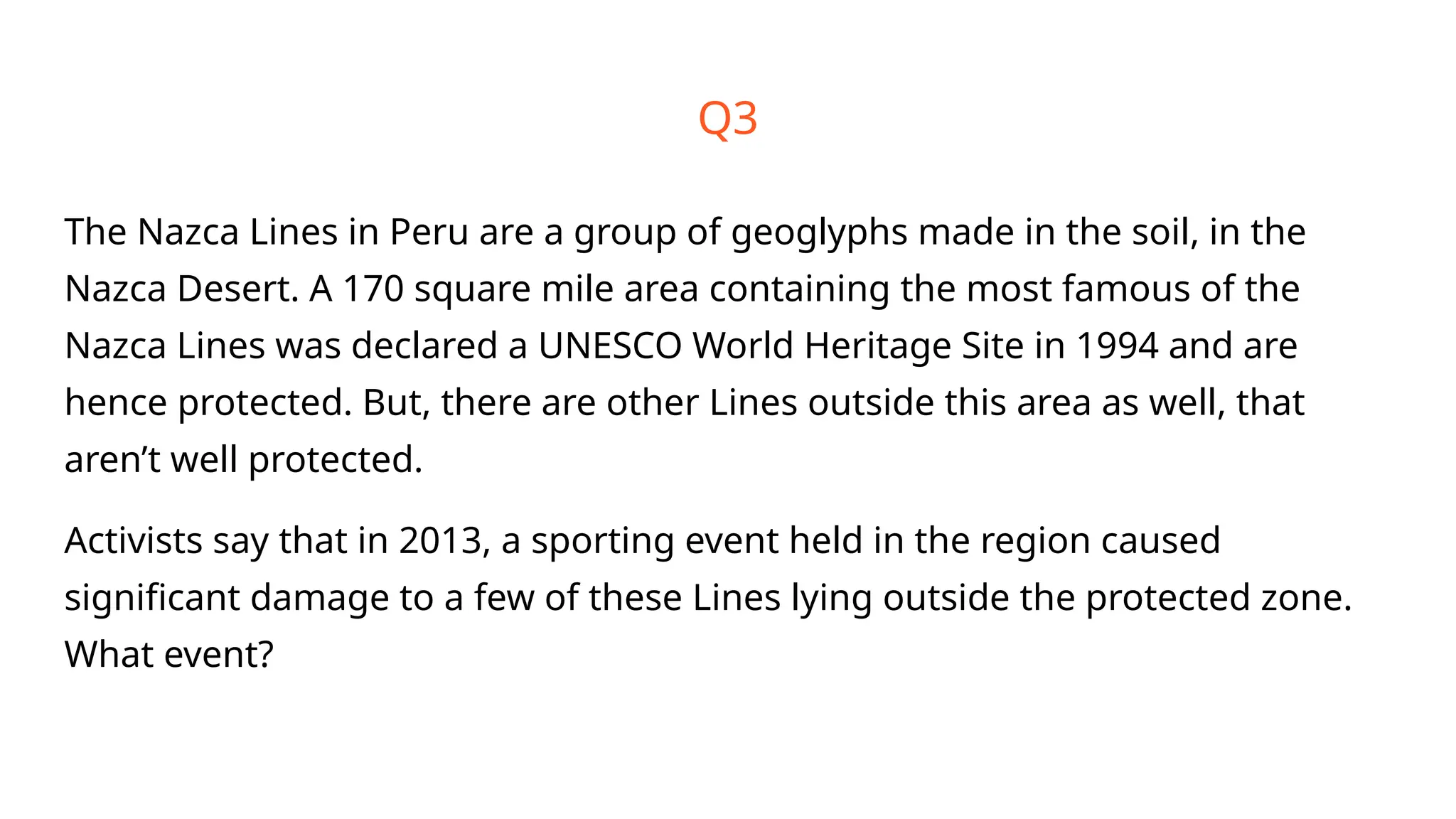 Q3
The Nazca Lines in Peru are a group of geoglyphs made in the soil, in the
Nazca Desert. A 170 square mile area containing the most famous of the
Nazca Lines was declared a UNESCO World Heritage Site in 1994 and are
hence protected. But, there are other Lines outside this area as well, that
aren’t well protected.
Activists say that in 2013, a sporting event held in the region caused
significant damage to a few of these Lines lying outside the protected zone.
What event?
 