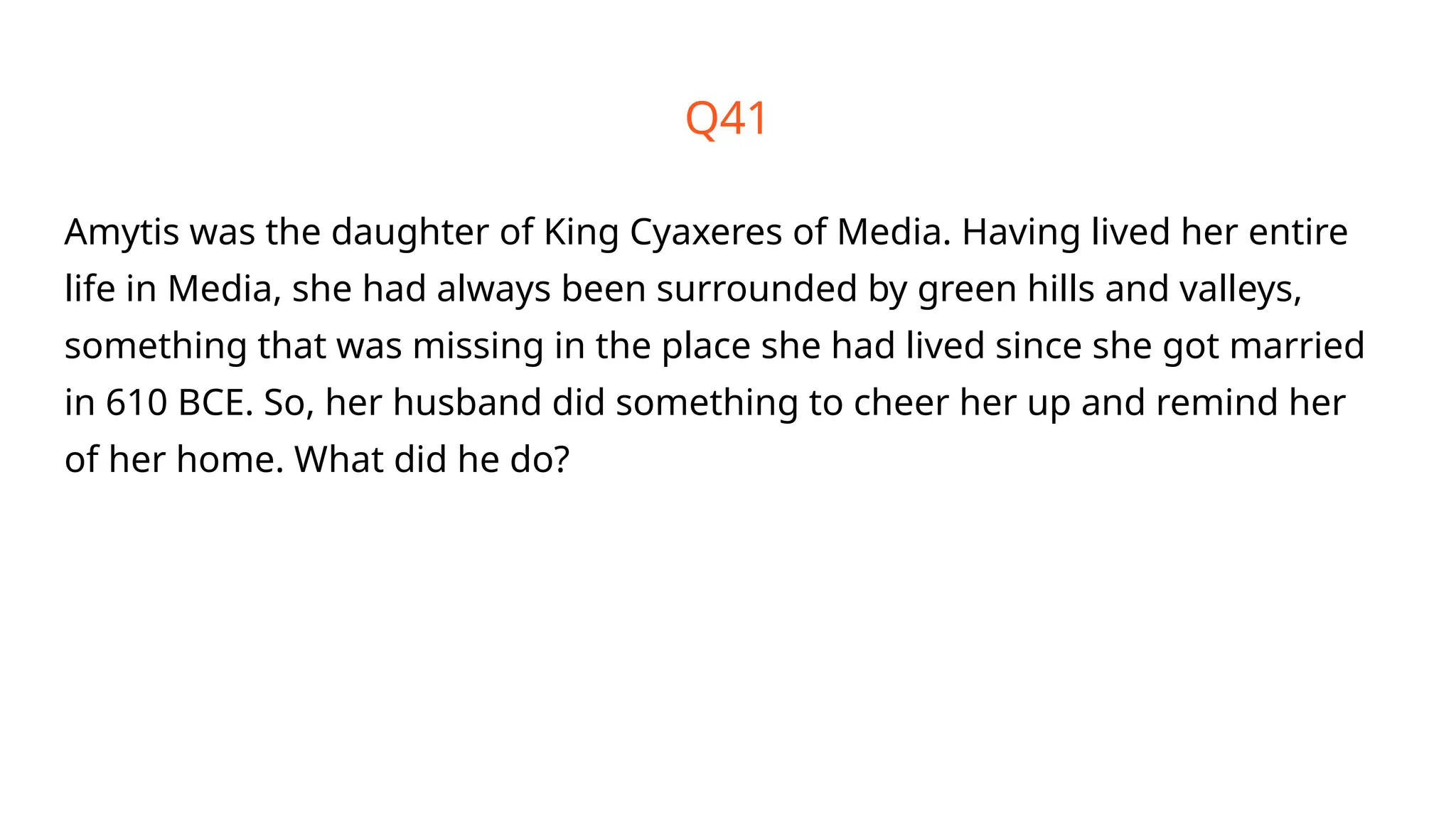 Amytis was the daughter of King Cyaxeres of Media. Having lived her entire
life in Media, she had always been surrounded by green hills and valleys,
something that was missing in the place she had lived since she got married
in 610 BCE. So, her husband did something to cheer her up and remind her
of her home. What did he do?
Q41
 