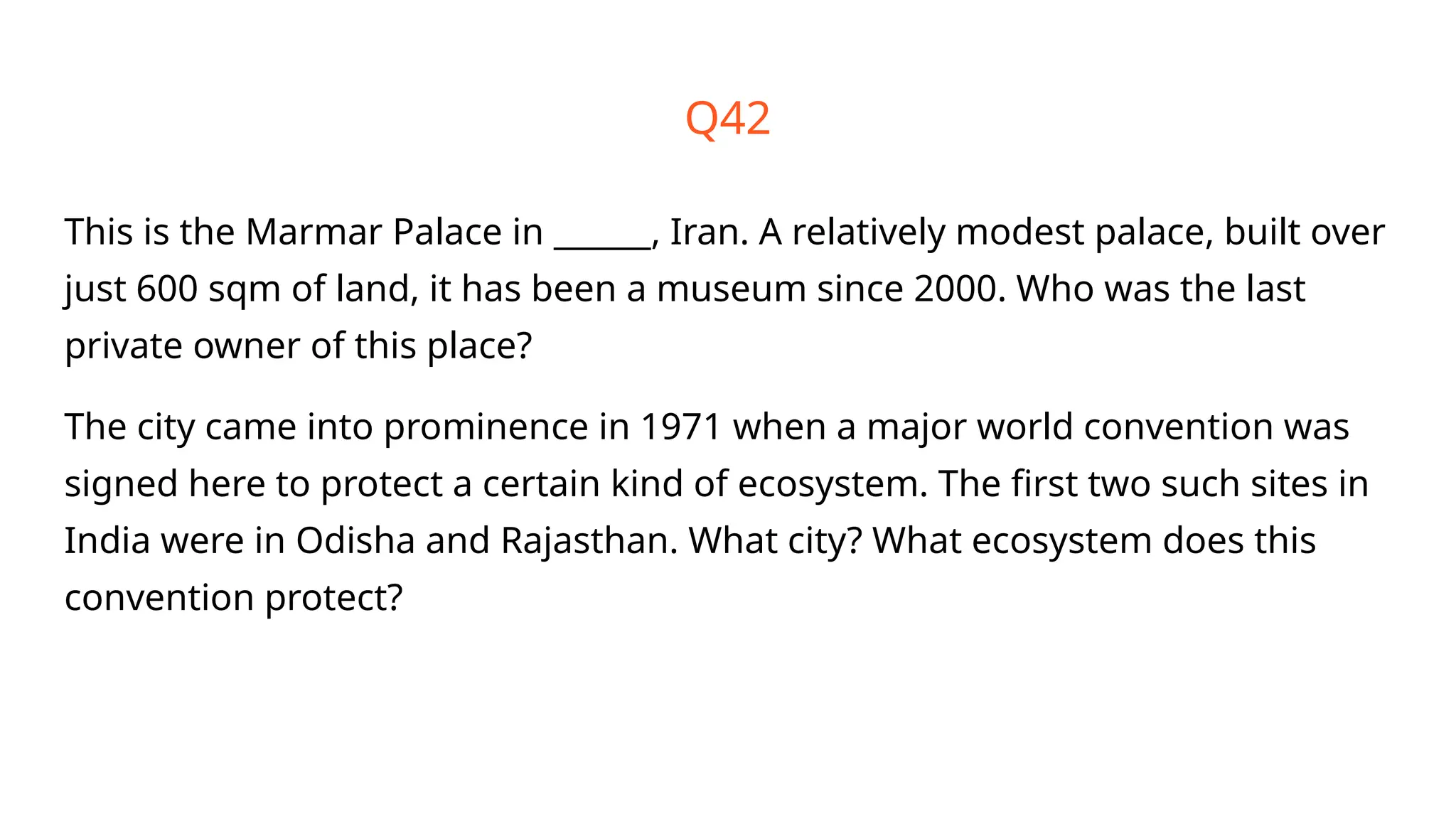 Q42
This is the Marmar Palace in ______, Iran. A relatively modest palace, built over
just 600 sqm of land, it has been a museum since 2000. Who was the last
private owner of this place?
The city came into prominence in 1971 when a major world convention was
signed here to protect a certain kind of ecosystem. The first two such sites in
India were in Odisha and Rajasthan. What city? What ecosystem does this
convention protect?
 