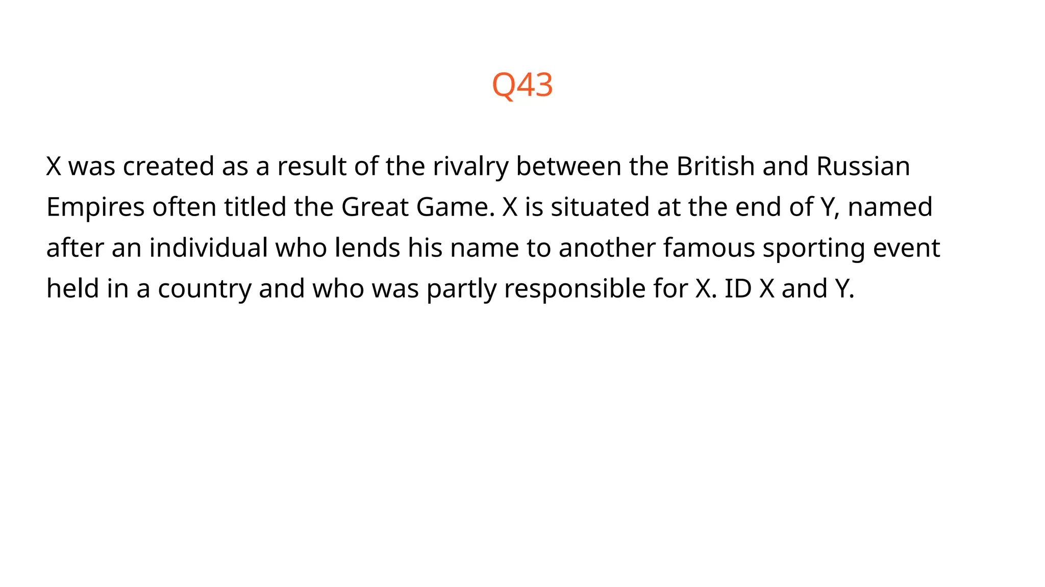 Q43
X was created as a result of the rivalry between the British and Russian
Empires often titled the Great Game. X is situated at the end of Y, named
after an individual who lends his name to another famous sporting event
held in a country and who was partly responsible for X. ID X and Y.
 