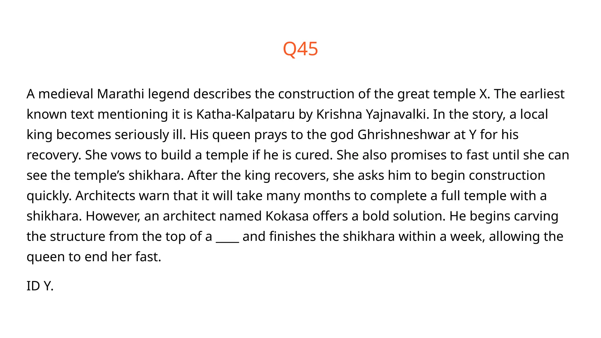 Q45
A medieval Marathi legend describes the construction of the great temple X. The earliest
known text mentioning it is Katha-Kalpataru by Krishna Yajnavalki. In the story, a local
king becomes seriously ill. His queen prays to the god Ghrishneshwar at Y for his
recovery. She vows to build a temple if he is cured. She also promises to fast until she can
see the temple’s shikhara. After the king recovers, she asks him to begin construction
quickly. Architects warn that it will take many months to complete a full temple with a
shikhara. However, an architect named Kokasa offers a bold solution. He begins carving
the structure from the top of a ____ and finishes the shikhara within a week, allowing the
queen to end her fast.
ID Y.
 