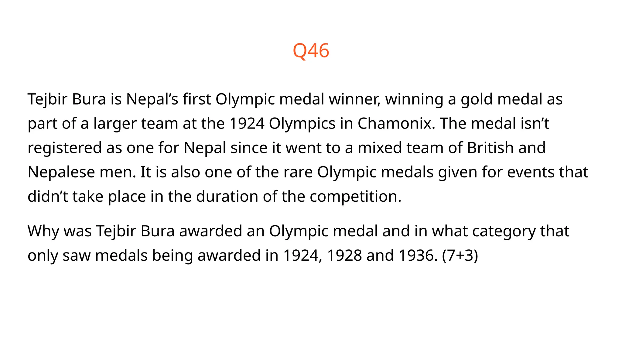 Q46
Tejbir Bura is Nepal’s first Olympic medal winner, winning a gold medal as
part of a larger team at the 1924 Olympics in Chamonix. The medal isn’t
registered as one for Nepal since it went to a mixed team of British and
Nepalese men. It is also one of the rare Olympic medals given for events that
didn’t take place in the duration of the competition.
Why was Tejbir Bura awarded an Olympic medal and in what category that
only saw medals being awarded in 1924, 1928 and 1936. (7+3)
 